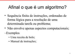 Afinal o que é um algoritmo?
• Sequência finita de instruções, ordenadas de
forma lógica para a resolução de uma
determinada tarefa ou problema;
• Não envolve apenas aspectos computacionais;
–Exemplos
– Uma receita de bolo;
– Manual de instruções;
16
 