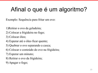 Afinal o que é um algoritmo?
Exemplo: Sequência para fritar um ovo:
1)Retirar o ovo da geladeira;
2) Colocar a frigideira no fogo;
3) Colocar óleo;
4) Esperar até o óleo ficar quente;
5) Quebrar o ovo separando a casca;
6) Colocar o conteúdo do ovo na frigideira;
7) Esperar um minuto;
8) Retirar o ovo da frigideira;
9) Apagar o fogo;
23
 