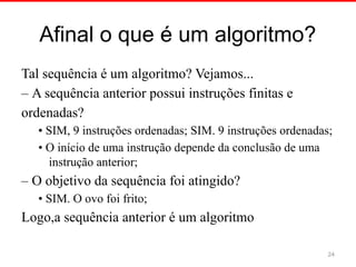 Afinal o que é um algoritmo?
Tal sequência é um algoritmo? Vejamos...
– A sequência anterior possui instruções finitas e
ordenadas?
• SIM, 9 instruções ordenadas; SIM. 9 instruções ordenadas;
• O início de uma instrução depende da conclusão de uma
instrução anterior;
– O objetivo da sequência foi atingido?
• SIM. O ovo foi frito;
Logo,a sequência anterior é um algoritmo
24
 