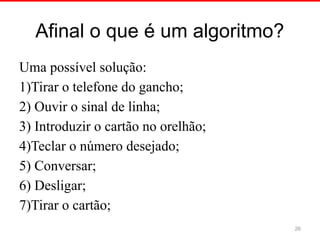 Afinal o que é um algoritmo?
Uma possível solução:
1)Tirar o telefone do gancho;
2) Ouvir o sinal de linha;
3) Introduzir o cartão no orelhão;
4)Teclar o número desejado;
5) Conversar;
6) Desligar;
7)Tirar o cartão;
26
 