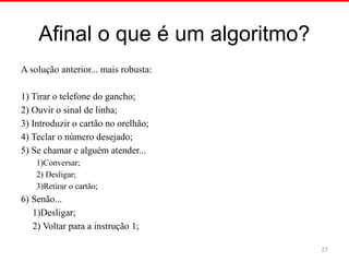 Afinal o que é um algoritmo?
A solução anterior... mais robusta:
1) Tirar o telefone do gancho;
2) Ouvir o sinal de linha;
3) Introduzir o cartão no orelhão;
4) Teclar o número desejado;
5) Se chamar e alguém atender...
1)Conversar;
2) Desligar;
3)Retirar o cartão;
6) Senão...
1)Desligar;
2) Voltar para a instrução 1;
27
 
