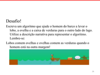 Desafio!
Escreva um algoritmo que ajude o homem do barco a levar o
lobo, a ovelha e a caixa de verduras para o outro lado do lago.
Utilize a descrição narrativa para representar o algoritmo.
Lembre se:
‐
Lobos comem ovelhas e ovelhas comem as verduras quando o
homem está na outra margem!
28
 