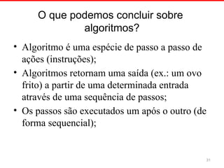 O que podemos concluir sobre
algoritmos?
• Algoritmo é uma espécie de passo a passo de
ações (instruções);
• Algoritmos retornam uma saída (ex.: um ovo
frito) a partir de uma determinada entrada
através de uma sequência de passos;
• Os passos são executados um após o outro (de
forma sequencial);
31
 