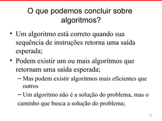O que podemos concluir sobre
algoritmos?
• Um algoritmo está correto quando sua
sequência de instruções retorna uma saída
esperada;
• Podem existir um ou mais algoritmos que
retornam uma saída esperada;
– Mas podem existir algoritmos mais eficientes que
outros
– Um algoritmo não é a solução do problema, mas o
caminho que busca a solução do problema;
32
 