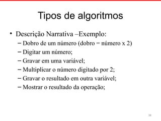 Tipos de algoritmos
• Descrição Narrativa –Exemplo:
– Dobro de um número (dobro = número x 2)
– Digitar um número;
– Gravar em uma variável;
– Multiplicar o número digitado por 2;
– Gravar o resultado em outra variável;
– Mostrar o resultado da operação;
38
 