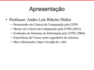 Apresentação
• Professor: Andre Luís Ribeiro Didier
– Doutorando em Ciência da Computação pela UFPE
– Mestre em Ciência da Computação pela UFPE (2012)
– Graduado em Sistemas de Informação pelo UFPE (2006)
– Experiência de 9 anos como engenheiro de sistemas
– Mais informações: http://cin.ufpe.br/~alrd
4
 