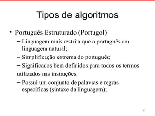 Tipos de algoritmos
• Português Estruturado (Portugol)
– Linguagem mais restrita que o português em
linguagem natural;
– Simplificação extrema do português;
– Significados bem definidos para todos os termos
utilizados nas instruções;
– Possui um conjunto de palavras e regras
específicas (sintaxe da linguagem);
47
 