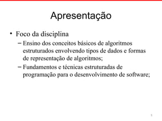 Apresentação
• Foco da disciplina
– Ensino dos conceitos básicos de algoritmos
estruturados envolvendo tipos de dados e formas
de representação de algoritmos;
– Fundamentos e técnicas estruturadas de
programação para o desenvolvimento de software;
5
 
