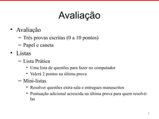 Avaliação
• Avaliação
– Três provas escritas (0 a 10 pontos)
– Papel e caneta
• Listas
– Lista Prática
• Uma lista de questões para fazer no computador
• Valerá 2 pontos na última prova
– Mini-listas
• Resolver questões extra-sala e entregues manuscritos
• Pontuação adicional acrescida na última prova para quem resolvê-
las
6
 