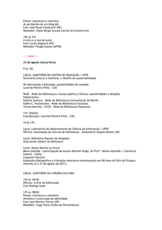 Painel: Literatura e memória
As peripécias de um biógrafo
Com José Paulo Cavalcanti (PE)
Mediador: Paulo Sérgio Scarpa (Jornal do Commercio)

19h às 21h
A letra e a voz do autor
Com Lucila Nogueira (PE)
Mediador:Thiago Soares (UFPB)


-----xxxx-----

23 de agosto (terça-feira)

9 às 12h

LOCAL: AUDITÓRIO DO CENTRO DE EDUCAÇÃO / UFPE
Seminário Leitura e memória: o desafio da sustentabilidade

9h Informação e Educação: possibilidades de conexão
Lourival Pereira Pinto – CAC

9h40 – Rede de bibliotecas e acesso público à leitura: possibilidades e desafios
Palestrantes:
Gabriel Santana - Rede de Bibliotecas Comunitárias do Recife
Isabel C. Vasconcelos - Rede de Bibliotecas Escolares
Tereza Marinho - FCCR - Rede de Bibliotecas Populares

11h- Debate
Coordenação: Lourival Pereira Pinto – CAC

14 às 17h

Local: Laboratório do Departamento de Ciência da Informação / UFPE
Oficina: Automação de acervos de bibliotecas – Alexandria: Raquel Mattes (SP)

Local: Biblioteca Popular de Afogados
Uma tarde infantil na biblioteca

Local: Museu Murillo La Greca
Mesa-redonda / participação da autora Adriana Veiga, da Profª. Nelma Azevedo / Literatura
Infantil – Fafire
Coquetel literário
Exposição bibliográfica e interação educativa comemoração aos 80 anos do Sítio do Picapau
Amarelo (2 a 31 de agosto de 2011)


LOCAL: AUDITÓRIO DA LIVRARIA CULTURA

15h às 16h30
Oficina: A Arte da Editoração
Com Rodrigo Sushi

17h às 18h30
Painel: Literatura e memória
Amnésia e construção da identidade
Com Joca Reiners Terron (SP)
Mediador: Hugo Viana (Folha de Pernambuco)
 