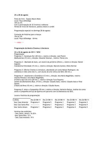 25 a 28 de agosto

Festa do livro – Espaço Mauro Mota
Local: Paço Alfândega
14h às 21h
Com a participação de 32 livreiros e editoras
Venda de livros de literatura, poesia urbana e cordel

Programação especial no domingo 28 de agosto:

Contação de histórias para crianças
15h às 17h
Local: Paço Alfândega – térreo

-----xxxx-----


Programação da Mostra Cinema e Literatura

22 a 26 de agosto de 2011 / SESC
Programação
Programa 1: Caramujo-flor (20 min.), roteiro e direção: Joel Pizzini
Dedicatórias (15 min.), direção: Eduardo Vaisman , roteiro: Flávia Lins

Programa 2 : Machado de Assis, um mestre da periferia (25min.), roteiro e direção: Daniel
Augusto
Clandestina Felicidade (15 min.), roteiro e direção: Marcelo Gomes e Beto Normal

Programa 3: Oficina Cinema e Literatura, abordando um conto Nelson Rodrigues ( da
coletânea A vida como ela é ), com alunos de arte cênica do SESC (50 min.).

Programa 4 : Assaltaram a Gramática (13 min.), direção: Ana Maria Magalhães, roteiro:
Charles Peixoto e Ana Maria Magalhães.
O Cheiro Azul do Livro (20 min.), roteiro e direção Tuca Siqueira.
Soneto do Desmantelo Blue, (9 min.), direção: Cláudio Assis, roteiro: Cláudio Assis e Vital
Santos.
O Dono da Pena (10 min.), roteiro e direção: Cláudia Nunes.

Programa 5: Amor e Companhia (70 min.) roteiro e direção: Helvécio Ratton. Análise do conto
Alves e Companhia de Eça de Queiroz em parceria com as bibliotecas do SESC.

Locais e horários da programação:

LOCAL                  Dia 22/08/11     Dia 23/08/11    Dia 24/08/11   Dia 25/08/11   Dia 26/08/11
Sesc Casa Amarela      Programa 4       Programa 5      Programa 1     Programa 2     Programa 3
Sesc Cais Santa Rita   --------------   Programa 1      Programa 2     Programa 3     Programa 4
Sesc Santo Amaro       Programa 1       Programa 2      Programa 3     Programa 4     Programa 5

Horários das exibições:
- Sesc Santo. Amaro: 16:30 h
-Sesc Santa Rita: 12 h
- Sesc Casa Amarela: 19 h
 