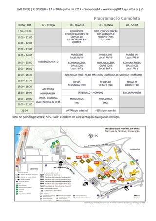 XVII ENEQ | X EDUQUI – 17 a 20 de julho de 2012 – Salvador/BA - www.eneq2012.qui.ufba.br | 2


                                                                     Programação Completa
    HORA | DIA           17 - TERÇA              18 - QUARTA             19 - QUINTA           20 - SEXTA

    9:00 – 10:00                                  REUNIÃO DE         PIBID: CONSOLIDAÇÃO
                                              COORDENADORES DE          DOS AVANÇOS E
    10:00 – 11:00                                 CURSOS DE              PERSPECTIVAS
                                               LICENCIATURA EM              FUTURAS
    11:00 – 12:00                                  QUÍMICA

    12:00 – 13:00

    13:00 – 14:00                                 PAINÉIS (PI)           PAINÉIS (PI)         PAINÉIS (PI)
                                                  Local: PAF III         Local: PAF III       Local: PAF III

    14:00 – 15:00     CREDENCIAMENTO            COMUNICAÇÕES            COMUNICAÇÕES         COMUNICAÇÕES
                                                  ORAIS (CO)              ORAIS (CO)           ORAIS (CO)
    15:00 – 16:00                                 Local: PAF V            Local: PAF V         Local: PAF V

    16:00 - 16:30                             INTERVALO - MOSTRA DE MATERIAIS DIDÁTICOS DE QUÍMICA (MOMADIQ)

    16:30 - 17:30
                                                   MESAS                  TEMAS DE             TEMAS DE
                                                REDONDAS (MR)            DEBATE (TD)          DEBATE (TD)
    17:00 - 18:30
                          ABERTURA
    18:30 - 19:00       HOMENAGEM                         INTERVALO - MOMADIQ                ENCERRAMENTO

    19:00 – 20:00     APRES. CULTURAL             MINICURSOS             MINICURSOS
                    Local: Reitoria da UFBA           (MC)                      (MC)
    20:00 – 21:00

       21:00                                  JANTAR (por adesão)     FESTA (por adesão)

Total de painéis/posteres: 565. Salas e ordem de apresentação divulgadas no local.
 