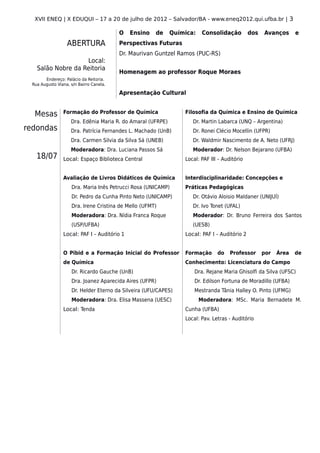 XVII ENEQ | X EDUQUI – 17 a 20 de julho de 2012 – Salvador/BA - www.eneq2012.qui.ufba.br | 3

                                         O   Ensino   de     Química:    Consolidação         dos   Avanços      e
                  ABERTURA               Perspectivas Futuras
                                         Dr. Maurivan Guntzel Ramos (PUC-RS)
                   Local:
   Salão Nobre da Reitoria
                                         Homenagem ao professor Roque Moraes
       Endereço: Palácio da Reitoria.
 Rua Augusto Viana, s/n Bairro Canela.

                                         Apresentação Cultural


  Mesas         Formação do Professor de Química                 Filosofia da Química e Ensino de Química
                    Dra. Edênia Maria R. do Amaral (UFRPE)          Dr. Martin Labarca (UNQ – Argentina)
redondas            Dra. Patrícia Fernandes L. Machado (UnB)        Dr. Ronei Clécio Mocellin (UFPR)
                    Dra. Carmen Silvia da Silva Sá (UNEB)           Dr. Waldmir Nascimento de A. Neto (UFRJ)
                    Moderadora: Dra. Luciana Passos Sá              Moderador: Dr. Nelson Bejarano (UFBA)
   18/07        Local: Espaço Biblioteca Central                 Local: PAF III – Auditório


                Avaliação de Livros Didáticos de Química         Interdisciplinaridade: Concepções e
                    Dra. Maria Inês Petrucci Rosa (UNICAMP)      Práticas Pedagógicas
                    Dr. Pedro da Cunha Pinto Neto (UNICAMP)         Dr. Otávio Aloisio Maldaner (UNIJUÍ)
                    Dra. Irene Cristina de Mello (UFMT)             Dr. Ivo Tonet (UFAL)
                    Moderadora: Dra. Nídia Franca Roque             Moderador: Dr. Bruno Ferreira dos Santos
                    (USP/UFBA)                                      (UESB)
                Local: PAF I – Auditório 1                       Local: PAF I – Auditório 2


                O Pibid e a Formação Inicial do Professor        Formação      do    Professor      por   Área   de
                de Química                                       Conhecimento: Licenciatura do Campo
                    Dr. Ricardo Gauche (UnB)                         Dra. Rejane Maria Ghisolfi da Silva (UFSC)
                    Dra. Joanez Aparecida Aires (UFPR)               Dr. Edilson Fortuna de Moradillo (UFBA)
                    Dr. Helder Eterno da Silveira (UFU/CAPES)        Mestranda Tânia Halley O. Pinto (UFMG)
                    Moderadora: Dra. Elisa Massena (UESC)               Moderadora: MSc. Maria Bernadete M.
                Local: Tenda                                     Cunha (UFBA)
                                                                 Local: Pav. Letras - Auditório
 