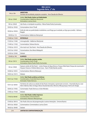 DIA 10/12
                                             Segunda-feira, 10 dia
                 ABERTURA
  9h às 10h
                 Sentidos da localidade, projeções e projetos - Ana Claudia de Oliveira
                 Atelier São Paulo: Ações na Publicidade
 10h às 12h40    Coordenadora: Valdenise Martyniuk
                 Animadora: Larissa Zanin
 10h às 10h20    São Paulo, a metrópole na política - Maria Paula Piotto Guimarães
10h20 às 10h30   Comentadora: Karin Thrall
                 Estilo de vida nas publicidades imobiliárias: você finge que é verdade, eu finjo que acredito - Adriana
10h30 às 10h50
                 Baggio
 10h50 às 11h    Comentadora: Valdenise Martyniuk
11h00 às 11h20   INTERVALO
11h20 às 11h40   Unimaginable - Valdenise Martyniuk
11h40 às 11h50   Comentadora: Tatiana Rovina
11h50 às 12h10   Viva tudo isso! São Paulo - Ana Claudia de Oliveira
12h10 às 12h20   Comentadora: Ana Maria Malagutti
12h20 às 12h40   Debate
 12h40 às 14h    ALMOÇO
                 Atelier São Paulo: pontos verdes
 14h às 15h15    Coordenadora: Karin Thrall
                 Animadora: Maria Paula Piotto Guimarães
                 Espaços verdes de São Paulo – visitas Parque da Água Branca, Parque Zilda Natel, Parque da Juventude e
 14h às 14h40
                 Parques Trianon e Prefeito Mário Covas - Karin Thrall; Marília Jardim
14h40 às 14h55   Comentadora: Moema Rebouças
14h55 às 15h15   Debate
                 Atelier São Paulo: práticas artísticas
15h15 às 17h30   Coordenadora: Anamelia Bueno Buoro
                 Animador: Paolo Demuru
                 Territórios de cultura na cidade de São Paulo: Interações e apreensões sensíveis - Anamelia Buoro; José
15h15 às 16h45
                 Almir Valente; Marc B. Bogo; Maria Claudia Barcelos; Mariana Albuquerque; Patrícia B. Rudge
16h45 às 17h05   Comentador: Paolo Demuru e Ester Mendes
17h05 às 17h30   Debate
                 Atelier São Paulo: mídia impressa
17h30 às18h40    Coordenadora: Simone Bueno
                 Animadora: Mariana Albuquerque
17h50 às 18h10   São Paulo: discurso da programação e outras interações - Simone Bueno
18h10 às 18h20   Comentadora: Comentadora: Larissa Zanin
18h20 às 18h40   Debate
     21h         JANTAR DE CONFRATERNIZAÇÃO
 