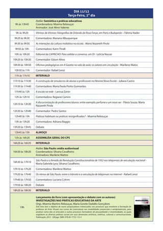 DIA 11/12
                                                    Terça-Feira, 20 dia
                 Atelier Semiótica e práticas educativas
 9h às 13h45     Coordenadora: Moema Rebouças
                 Animador: José Almir Valente
  9h às 9h20     Vitrinas de Vitrinas: fotografias de Orlando da Rosa Farya, em Paris e Budapeste – Fátima Nader
 9h20 às 9h30    Comentadora: Mariana Albuquerque
 9h30 às 9h50    As interações da cultura midiática na escola - Maria Nazareth Pirola
 9h50 às 10h     Comentadora: Karin Thrall
 10h às 10h20    Editorial da CAPRICHO: Para validar a conversa, um OI - Letícia Nassar
10h20 às 10h30   Comentador: Edson Alves
10h30 às 10h50   Oficinas pedagógicas em A Gazeta na sala de aula: os valores em circulação - Marilene Matos
 10h50 às 11h    Comentador: Rafael Lenzi
 11h às 11h10    INTERVALO
11h10 às 11h30   A construção de simulacros de alunos e professores na Revista Nova Escola - Juliana Castro
11h30 às 11h40   Comentadora: Maria Paula Piotto Guimarães
 11h40 às 12h    A escola na rede - Larissa Zanin
 12h às 12h10    Comentadora: Regiane Camini
                 A discursivização de professores/alunos: entre exemplo, perfume e um novo ser - Flávia Souza; Maria
12h10 às 12h30
                 Nazareth Pirola
12h30 às 12h40   Comentador: Pedro Santos
 12h40 às 13h    Práticas habituais ou práticas ressignificadas? - Moema Rebouças
 13h às 13h20    Comentadora: Adriana Baggio
13h20 às 13h45   Debate
 13h45 às 15h    ALMOÇO
 15h às 16h20    ASSEMBLÉIA GERAL DO CPS
16h20 às 16h35   INTERVALO
                 Atelier São Paulo: mídia audiovisual
16h30 às 18h20   Coordenadora: Silvana Cavalheiro
                 Animadora: Marilene Mattos
                 São Paulo e o feriado da Revolução Constitucionalista de 1932 nos telejornais de veiculação nacional -
16h30 às 17h10
                 Maria Gabriela Lyra; Silvana Cavalheiro
17h10 às 17h20   Comentadora: Marilene Mattos
17h20 às 17h40   Os ritmos de São Paulo: entre o trânsito e a veiculação de telejornais na internet - Rafael Lenzi
17h40 às 17h50   Comentadora: Luciana Cotrim
17h50 às 18h20   Debate
18h20 às 18h30   INTERVALO

                 Lançamento do livro (com apresentação e debate com os autores)
                 INVESTIGAÇÕES NAS PRÁTICAS EDUCATIVAS DA ARTE
                 Orgs. Moema Martins Rebouças, Maria Gorete Dadalto Gonçalves
     19h         Este livro tem o objetivo de reunir pesquisadores interessados nos processos que envolvem a formação do
                 professor de Artes Visuais nos cursos de Licenciatura nas modalidades presenciais e semipresenciais, para
                 analisar como eles se articulam a outros processos formadores de pessoalidades e inventividades, as quais
                 englobam as diversas práticas sociais em suas dimensões artísticas, estéticas, culturais e comunicacionais.
                 Publicação: 2012 - 358 pgs. ISBN: 978-85-7772-115-3
 