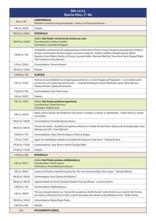 DIA 12/12
                                             Quarta-feira, 30 dia
                 CONFERÊNCIA
  9h às 10h
                 Reflexões semióticas da gestualidade – Diana Luz Pessoa de Barros
 10h às 10h20    Debate
10h20 às 10h40   INTERVALO
                 Atelier São Paulo: comércio de moda nas ruas
10h40 às 12h40   Coordenadora: Kathia Castilho
                 Animadora: Graziela Rodrigues
                 Totalidade característica da capital paulista na Rua Oscar Freire e traços de particularização do comércio
                 de luxo: movimentos de observação, consumo e vivência - Kathia Castilho; Claudia Garcia; Eloize
 10h40 às 12h
                 Navalon; Geni Ribeiro Rodio; Jô Souza; Luciane Robic; Marcelo Martins; Taisa Viera Sena; Raquel Maia;
                 Tula Fyskatoris; Vera Barreto
 12h às 12h20    Comentadora: Simone Bueno
12h20 às 12h40   Debate
 12h40 às 14h    ALMOÇO
                 Formas de sociabilidade nos shoppings paulistanos e o novo Shopping JK Iguatemi – uma análise sobre
 14h às 15h20    o consumo nos modos de vida da urbe – Graziela Rodrigues; Jenara Miranda Lopes; Silvia Alencar;
                 Tatiana Pereira; Sylvia Demetresco
 15h20 às 16h    Comentadora: Taisa Vieira Sena
 16h às 16h20    Debate
 16h às 17h45    Atelier São Paulo: práticas esportivas
                 Coordenador: Paolo Demuru
                 Animador: Rafael Lenzi
                 Notas sobre o Museu do Futebol em São Paulo: o estádio, a cidade, as identidades - Paolo Demuru; Paolo
 16h às 16h20
                 Sorrentino
16h20 às 16h30   Comentadora: Anamelia Bueno Buoro
                 Formas do Vivido – A prática de esportes náuticos na cidade de São Paulo: Represa de Guarapiranga e Raia
16h30 às 16h50
                 Olímpica da USP - Ester Mendes
 16h50 às 17h    Comentadores: Marc Barreto Bogo e Patrícia Rudge
 17h às 17h20    Jogos de visibilidade midiática no futebol de várzea em São Paulo - Tatiana Rovina
17h20 às 17h30   Comentadores: José Almir e Maria Claudia Vidal
17h30 às 17h50   Debate
 17h50 às 18h    INTERVALO
                 Atelier São Paulo: pontos emblemáticos
 18h às 19h15    Coordenador: Pedro Santos
                 Animadora: Anamelia Bueno Buoro
 18h às 18h20    Corpos da Paulista: Avenida e passantes. Por uma etnossemiótica dos corpos - Renata Baboni
18h20 às 18h30   Comentadora: Ana Claudia de Oliveira
18h30 às 18h50   Figuratividade da Ponte Estaiada Octávio Frias de Oliveira - Luciana Cotrim
 18h50 às 19h    Comentadora: Adelina Bracco
                 “As ruas são para dançar ou “nos jardins suspensos do Minhocão” subvertendo o uso a partir das formas
 19h às 19h20
                 do vivido no Elevado Costa e Silva, a partir das ações do coletivo cultural Baixo Centro - Pedro Santo
19h20 às 19h30   Comentadora: Maria Paula Piotto
 19h30 às 20h    Debate
     20h         FECHAMENTO GERAL
 