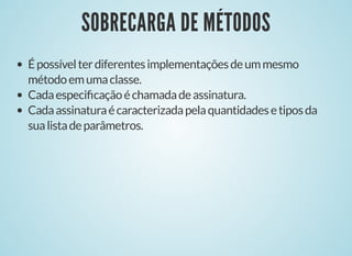 SOBRECARGA DE MÉTODOSSOBRECARGA DE MÉTODOS
Épossívelterdiferentesimplementaçõesdeummesmo
métodoemumaclasse.
Cadaespeciﬁcaçãoéchamadadeassinatura.
Cadaassinaturaécaracterizadapelaquantidadesetiposda
sualistadeparâmetros.
 