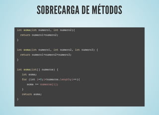 SOBRECARGA DE MÉTODOSSOBRECARGA DE MÉTODOS
int soma(int numero1, int numero2){
return numero1+numero2;
}
int soma(int numero1, int numero2, int numero3) {
return numero1+numero2+numero3;
}
int soma(int[] numeros) {
int soma;
for (int i=0;i<numeros.length;i++){
soma += numeros[i];
}
return soma;
}
 