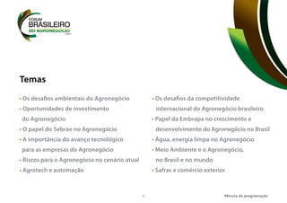 4
Temas
• Os desafios ambientais do Agronegócio
• Oportunidades de investimento
do Agronegócio
• O papel do Sebrae no Agronegócio
• A importância do avanço tecnológico
para as empresas do Agronegócio
• Riscos para o Agronegócio no cenário atual
• Agrotech e automação
• Os desafios da competitividade
internacional do Agronegócio brasileiro
• Papel da Embrapa no crescimento e
desenvolvimento do Agronegócio no Brasil
• Água, energia limpa no Agronegócio
• Meio Ambiente e o Agronegócio,
no Brasil e no mundo
• Safras e comércio exterior
Minuta da programação
 