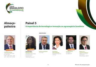 10
Painel 5
A importância da tecnologia e inovação no agronegócio brasileiro
Minuta da programação
Coordenadora
Monique Vanni
Innovation and Strategy
for International
Development
Solidaridad Network
DEBATEDORES
Roberto Rodrigues
FGV AGRO
Alida Maria
Fleury Bellandi
Presidente Indústrias
Guarany
Geraldo Borges
Presidente
da ABRALEITE
Miguel Ivan
Lacerda de Oliveira
Diretor do Instituto
Nacional de
Meteorologia (INMET)
CONFIRMADO
CONFIRMADO
Almoço-
palestra
Geraldo Alckmin
Governador do Estado
de São Paulo
(2001–2003, 2003–2006,
2011–2014, 2015–2018)
CONFIRMADO
 