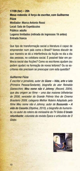 10
17/09 (ter) – 20h
Mesa-redonda: A força do escritor, com Guilherme
Fiúza
Mediador: Marco Antonio Rossi
Local: Sala de Espetáculos
Público: adulto
Lugares limitados (retirada de ingressos 1h antes)
Entrada franca
Que tipo de transformação social a literatura é capaz de
empreender num país como o Brasil? Vamos discutir de
que maneira se dá a interferência da ficção no dia a dia
das pessoas, no cotidiano social. É possível falar em po-
tência social das ficções? Como os escritores ajudam (ou
podem ajudar) na formação de novos leitores? Ou os es-
critores não precisam se preocupar com esta questão?
Guilherme Fiúza
É escritor e jornalista, autor de Giane – Vida, arte e luta
(Primeira Pessoa/Sextante), biografia do ator Reinaldo
Gianecchini; Meu nome não é Johnny; (Record, 2004),
que deu origem ao filme – uma das maiores bilheterias
de 2008; vencedor do Grande Prêmio Vivo de Cinema
Brasileiro 2009, categoria Melhor Roteiro Adaptado pelo
filme Meu nome não é Johnny; autor de Bussunda – A
vida do Casseta (Objetiva, 2010), a biografia do humoris-
ta; co-autor do roteiro da minissérie da TV Globo O brado
retumbante; colunista da revista Época e articulista de O
Globo.
 