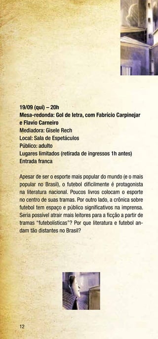 12
19/09 (qui) – 20h
Mesa-redonda: Gol de letra, com Fabrício Carpinejar
e Flavio Carneiro
Mediadora: Gisele Rech
Local: Sala de Espetáculos
Público: adulto
Lugares limitados (retirada de ingressos 1h antes)
Entrada franca
Apesar de ser o esporte mais popular do mundo (e o mais
popular no Brasil), o futebol dificilmente é protagonista
na literatura nacional. Poucos livros colocam o esporte
no centro de suas tramas. Por outro lado, a crônica sobre
futebol tem espaço e público significativos na imprensa.
Seria possível atrair mais leitores para a ficção a partir de
tramas “futebolísticas”? Por que literatura e futebol an-
dam tão distantes no Brasil?
 