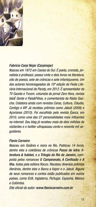 13
Fabrício Carpi Nejar (Carpinejar)
Nasceu em 1972 em Caxias do Sul. É poeta, cronista, jor-
nalista e professor, possui vinte e dois livros na literatura,
oito de poesia, sete de crônicas e sete infantojuvenis. Um
dos autores homenageados da 10ª edição da Festa Lite-
rária Internacional de Paraty, em 2012. É apresentador da
TV Gazeta e Tvcom, colunista do jornal Zero Hora, revista
IstoÉ Gente e Pais&Filhos, e comentarista da Rádio Gaú-
cha. Colabora ainda com revistas Caras, Cultura, Cláudia,
Contigo e VIP. Já recebeu prêmios como Jabuti (2009) e
Açorianos (2010). Foi escolhido pela revista Época, em
2010, como uma das 27 personalidades mais influentes
na internet. Seu blog já recebeu mais de dois milhões de
visitantes e o twitter ultrapassou cento e noventa mil se-
guidores.
Flavio Carneiro
Nasceu em Goiânia e mora no Rio. Publicou 14 livros,
dentre eles a coletânea de crônicas Passe de letra: li-
teratura & futebol, e a Trilogia do Rio de Janeiro, com-
posta pelos romances O Campeonato, A Confissão e A
Ilha, todos pela editora Rocco. Recebeu diversos prêmios
literários, dentre eles o Barco a Vapor e o Jabuti. Alguns
de seus romances e contos estão publicados em outros
países, como EUA, Inglaterra, Portugal, Espanha, México
e Colômbia.
Site oficial do autor: www.flaviocarneiro.com.br
 