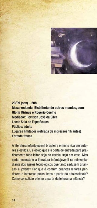 14
20/09 (sex) – 20h
Mesa-redonda: Bisbilhotando outros mundos, com
Gloria Kirinus e Rogério Coelho
Mediador: Rovilson José da Silva
Local: Sala de Espetáculos
Público: adulto
Lugares limitados (retirada de ingressos 1h antes)
Entrada franca
A literatura infantojuvenil brasileira é muito rica em auto-
res e estilos. E é óbvio que é a porta de entrada para pra-
ticamente todo leitor, seja na escola, seja em casa. Mas
seria necessário a literatura infantojuvenil se reinventar
diante dos apelos tecnológicos que tanto seduzem crian-
ças e jovens? Por que é comum crianças leitoras per-
derem o interesse pelos livros a partir da adolescência?
Como consolidar o leitor a partir da leitura na infância?
 