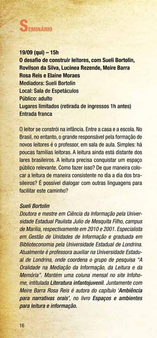 16
Seminário
19/09 (qui) – 15h
O desafio de construir leitores, com Sueli Bortolin,
Rovilson da Silva, Lucinea Rezende, Meire Barra
Rosa Reis e Elaine Moraes
Mediadora: Sueli Bortolin
Local: Sala de Espetáculos
Público: adulto
Lugares limitados (retirada de ingressos 1h antes)
Entrada franca
O leitor se constrói na infância. Entre a casa e a escola. No
Brasil, no entanto, o grande responsável pela formação de
novos leitores é o professor, em sala de aula. Simples: há
poucas famílias leitoras. A leitura ainda está distante dos
lares brasileiros. A leitura precisa conquistar um espaço
público relevante. Como fazer isso? De que maneira colo-
car a leitura de maneira consistente no dia a dia dos bra-
sileiros? É possível dialogar com outras linguagens para
facilitar este caminho?
Sueli Bortolin
Doutora e mestre em Ciência da Informação pela Univer-
sidade Estadual Paulista Julio de Mesquita Filho, campus
de Marília, respectivamente em 2010 e 2001. Especialista
em Gestão de Unidades de Informação e graduada em
Biblioteconomia pela Universidade Estadual de Londrina.
Atualmente é professora auxiliar na Universidade Estadu-
al de Londrina, onde coordena o grupo de pesquisa “A
Oralidade na Mediação da Informação, da Leitura e da
Memória”. Mantém uma coluna mensal no site Infoho-
me, intitulada Literatura infantojuvenil. Juntamente com
Meire Barra Rosa Reis é autora do capítulo ‘Ambiência
para narrativas orais’, no livro Espaços e ambientes
para leitura e informação.
 
