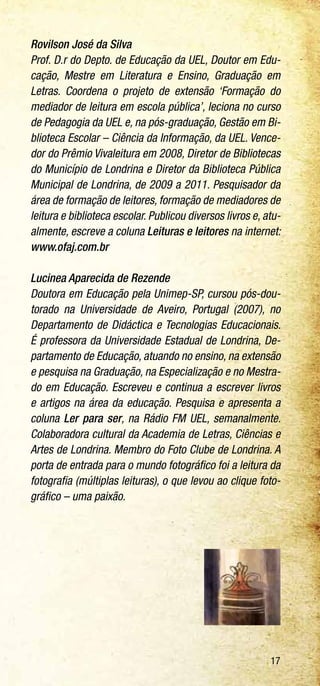 17
Rovilson José da Silva
Prof. D.r do Depto. de Educação da UEL, Doutor em Edu-
cação, Mestre em Literatura e Ensino, Graduação em
Letras. Coordena o projeto de extensão ‘Formação do
mediador de leitura em escola pública’, leciona no curso
de Pedagogia da UEL e, na pós-graduação, Gestão em Bi-
blioteca Escolar – Ciência da Informação, da UEL. Vence-
dor do Prêmio Vivaleitura em 2008, Diretor de Bibliotecas
do Município de Londrina e Diretor da Biblioteca Pública
Municipal de Londrina, de 2009 a 2011. Pesquisador da
área de formação de leitores, formação de mediadores de
leitura e biblioteca escolar. Publicou diversos livros e, atu-
almente, escreve a coluna Leituras e leitores na internet:
www.ofaj.com.br
Lucinea Aparecida de Rezende
Doutora em Educação pela Unimep-SP, cursou pós-dou-
torado na Universidade de Aveiro, Portugal (2007), no
Departamento de Didáctica e Tecnologias Educacionais.
É professora da Universidade Estadual de Londrina, De-
partamento de Educação, atuando no ensino, na extensão
e pesquisa na Graduação, na Especialização e no Mestra-
do em Educação. Escreveu e continua a escrever livros
e artigos na área da educação. Pesquisa e apresenta a
coluna Ler para ser, na Rádio FM UEL, semanalmente.
Colaboradora cultural da Academia de Letras, Ciências e
Artes de Londrina. Membro do Foto Clube de Londrina. A
porta de entrada para o mundo fotográfico foi a leitura da
fotografia (múltiplas leituras), o que levou ao clique foto-
gráfico – uma paixão.
 