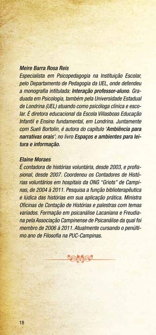 18
Meire Barra Rosa Reis
Especialista em Psicopedagogia na Instituição Escolar,
pelo Departamento de Pedagogia da UEL, onde defendeu
a monografia intitulada: Interação professor-aluno. Gra-
duada em Psicologia, também pela Universidade Estadual
de Londrina (UEL) atuando como psicóloga clínica e esco-
lar. É diretora educacional da Escola Villasboas Educação
Infantil e Ensino fundamental, em Londrina. Juntamente
com Sueli Bortolin, é autora do capítulo ‘Ambiência para
narrativas orais’, no livro Espaços e ambientes para lei-
tura e informação.
Elaine Moraes
É contadora de histórias voluntária, desde 2003, e profis-
sional, desde 2007. Coordenou os Contadores de Histó-
rias voluntários em hospitais da ONG “Griots” de Campi-
nas, de 2004 à 2011. Pesquisa a função biblioterapêutica
e lúdica das histórias em sua aplicação prática. Ministra
Oficinas de Contação de Histórias e palestras com temas
variados. Formação em psicanálise Lacaniana e Freudia-
na pela Associação Campinense de Psicanálise da qual foi
membro de 2006 à 2011.Atualmente cursando o penúlti-
mo ano de Filosofia na PUC-Campinas.
 