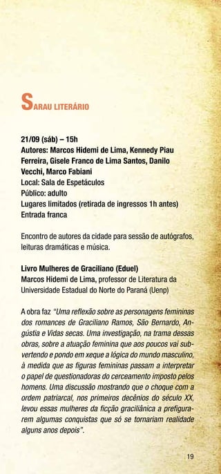 19
Sarau Literário
21/09 (sáb) – 15h
Autores: Marcos Hidemi de Lima, Kennedy Piau
Ferreira, Gisele Franco de Lima Santos, Danilo
Vecchi, Marco Fabiani
Local: Sala de Espetáculos
Público: adulto
Lugares limitados (retirada de ingressos 1h antes)
Entrada franca
Encontro de autores da cidade para sessão de autógrafos,
leituras dramáticas e música.
Livro Mulheres de Graciliano (Eduel)
Marcos Hidemi de Lima, professor de Literatura da
Universidade Estadual do Norte do Paraná (Uenp)
A obra faz “Uma reflexão sobre as personagens femininas
dos romances de Graciliano Ramos, São Bernardo, An-
gústia e Vidas secas. Uma investigação, na trama dessas
obras, sobre a atuação feminina que aos poucos vai sub-
vertendo e pondo em xeque a lógica do mundo masculino,
à medida que as figuras femininas passam a interpretar
o papel de questionadoras do cerceamento imposto pelos
homens. Uma discussão mostrando que o choque com a
ordem patriarcal, nos primeiros decênios do século XX,
levou essas mulheres da ficção graciliânica a prefigura-
rem algumas conquistas que só se tornariam realidade
alguns anos depois”.
 