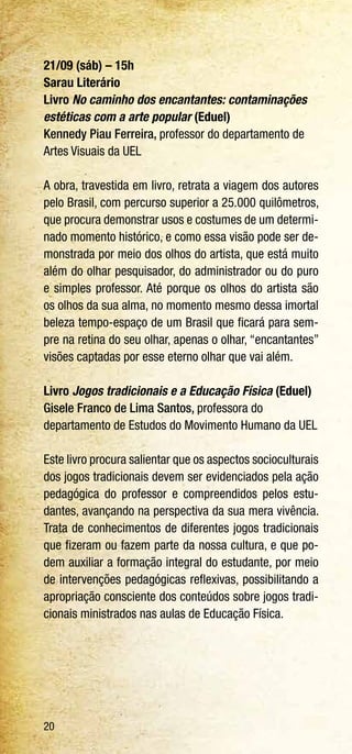 20
21/09 (sáb) – 15h
Sarau Literário
Livro No caminho dos encantantes: contaminações
estéticas com a arte popular (Eduel)
Kennedy Piau Ferreira, professor do departamento de
Artes Visuais da UEL
A obra, travestida em livro, retrata a viagem dos autores
pelo Brasil, com percurso superior a 25.000 quilômetros,
que procura demonstrar usos e costumes de um determi-
nado momento histórico, e como essa visão pode ser de-
monstrada por meio dos olhos do artista, que está muito
além do olhar pesquisador, do administrador ou do puro
e simples professor. Até porque os olhos do artista são
os olhos da sua alma, no momento mesmo dessa imortal
beleza tempo-espaço de um Brasil que ficará para sem-
pre na retina do seu olhar, apenas o olhar, “encantantes”
visões captadas por esse eterno olhar que vai além.
Livro Jogos tradicionais e a Educação Física (Eduel)
Gisele Franco de Lima Santos, professora do
departamento de Estudos do Movimento Humano da UEL
Este livro procura salientar que os aspectos socioculturais
dos jogos tradicionais devem ser evidenciados pela ação
pedagógica do professor e compreendidos pelos estu-
dantes, avançando na perspectiva da sua mera vivência.
Trata de conhecimentos de diferentes jogos tradicionais
que fizeram ou fazem parte da nossa cultura, e que po-
dem auxiliar a formação integral do estudante, por meio
de intervenções pedagógicas reflexivas, possibilitando a
apropriação consciente dos conteúdos sobre jogos tradi-
cionais ministrados nas aulas de Educação Física.
 