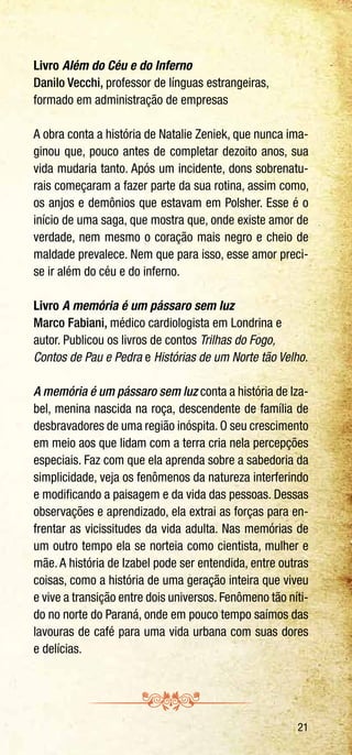 21
Livro Além do Céu e do Inferno
Danilo Vecchi, professor de línguas estrangeiras,
formado em administração de empresas
A obra conta a história de Natalie Zeniek, que nunca ima-
ginou que, pouco antes de completar dezoito anos, sua
vida mudaria tanto. Após um incidente, dons sobrenatu-
rais começaram a fazer parte da sua rotina, assim como,
os anjos e demônios que estavam em Polsher. Esse é o
início de uma saga, que mostra que, onde existe amor de
verdade, nem mesmo o coração mais negro e cheio de
maldade prevalece. Nem que para isso, esse amor preci-
se ir além do céu e do inferno.
Livro A memória é um pássaro sem luz
Marco Fabiani, médico cardiologista em Londrina e
autor. Publicou os livros de contos Trilhas do Fogo,
Contos de Pau e Pedra e Histórias de um Norte tão Velho.
A memória é um pássaro sem luz conta a história de Iza-
bel, menina nascida na roça, descendente de família de
desbravadores de uma região inóspita. O seu crescimento
em meio aos que lidam com a terra cria nela percepções
especiais. Faz com que ela aprenda sobre a sabedoria da
simplicidade, veja os fenômenos da natureza interferindo
e modificando a paisagem e da vida das pessoas. Dessas
observações e aprendizado, ela extrai as forças para en-
frentar as vicissitudes da vida adulta. Nas memórias de
um outro tempo ela se norteia como cientista, mulher e
mãe. A história de Izabel pode ser entendida, entre outras
coisas, como a história de uma geração inteira que viveu
e vive a transição entre dois universos. Fenômeno tão níti-
do no norte do Paraná, onde em pouco tempo saímos das
lavouras de café para uma vida urbana com suas dores
e delícias.
 