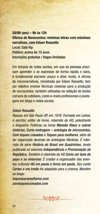 24
20/09 (sex) – 9h às 12h
Oficina de Nanocontos: mínimas letras com máximas
narrativas, com Edson Rossatto
Local: Sala Vip
Público: acima de 15 anos
Inscrições gratuitas / Vagas limitadas
Em tempos de redes sociais, em que as pessoas preci-
sam aprender a se expressar de forma rápida e clara,
é fundamental escrever pouco e dizer muito. A oficina
de micronarrativas, ministrada por Edson Rossatto, tem
por objetivo ensinar técnicas coesivas para a produção
de microcontos, também utilizadas na redação de textos
comuns do cotidiano, como e-mails profissionais e posta-
gens em blogs e redes sociais.
Edson Rossatto
Nasceu em São Paulo-SP, em 1978. Formado em Letras,
é escritor, editor de livros, roteirista de HQ, palestrante
e blogueiro. Publicou os livros Mansão Klaus e outras
histórias, Curta-metragem – antologia de microcontos,
Cem toques cravados e Toques para mulheres, além de
ter organizado dezenas de antologias literárias. É rotei-
rista da série História do Brasil em Quadrinhos, tendo
publicado os volumes Independência e Proclamação da
República. Também é roteirista da HQ Como ser bom de
papo e se enturmar. É criador e organizador dos even-
tos culturais HQ em pauta e livros em pauta. Seu conto
Cartas a um irmão foi adaptado para o cinema. Mantém
os blogs:
toquesparamulheres.com
cemtoquescravados.com
 
