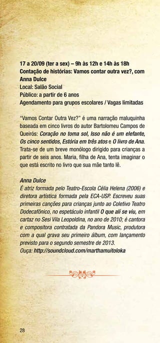 28
17 a 20/09 (ter a sex) – 9h às 12h e 14h às 18h
Contação de histórias: Vamos contar outra vez?, com
Anna Dulce
Local: Salão Social
Público: a partir de 6 anos
Agendamento para grupos escolares / Vagas limitadas
“Vamos Contar Outra Vez?” é uma narração maluquinha
baseada em cinco livros do autor Bartolomeu Campos de
Queirós: Coração no toma sol, Isso não é um elefante,
Os cinco sentidos, Estória em três atos e O livro de Ana.
Trata-se de um breve monólogo dirigido para crianças a
partir de seis anos. Maria, filha de Ana, tenta imaginar o
que está escrito no livro que sua mãe tanto lê.
Anna Dulce
É atriz formada pelo Teatro-Escola Célia Helena (2006) e
diretora artística formada pela ECA-USP. Escreveu suas
primeiras canções para crianças junto ao Coletivo Teatro
Dodecafônico, no espetáculo infantil O que alí se viu, em
cartaz no Sesi Vila Leopoldina, no ano de 2010; é cantora
e compositora contratada da Pandora Music, produtora
com a qual grava seu primeiro álbum, com lançamento
previsto para o segundo semestre de 2013.
Ouça: http://soundcloud.com/marthamuitoloka
 
