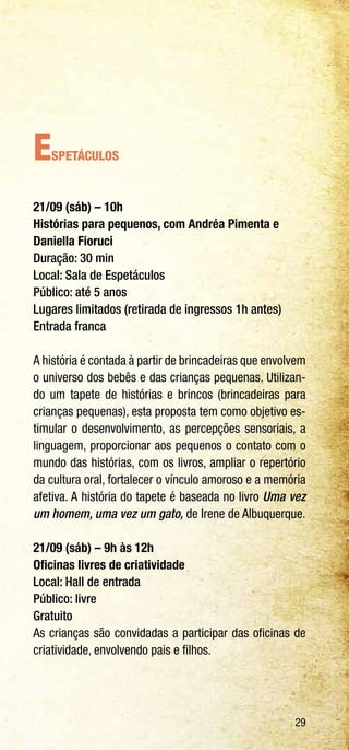 29
Espetáculos
21/09 (sáb) – 10h
Histórias para pequenos, com Andréa Pimenta e
Daniella Fioruci
Duração: 30 min
Local: Sala de Espetáculos
Público: até 5 anos
Lugares limitados (retirada de ingressos 1h antes)
Entrada franca
A história é contada à partir de brincadeiras que envolvem
o universo dos bebês e das crianças pequenas. Utilizan-
do um tapete de histórias e brincos (brincadeiras para
crianças pequenas), esta proposta tem como objetivo es-
timular o desenvolvimento, as percepções sensoriais, a
linguagem, proporcionar aos pequenos o contato com o
mundo das histórias, com os livros, ampliar o repertório
da cultura oral, fortalecer o vínculo amoroso e a memória
afetiva. A história do tapete é baseada no livro Uma vez
um homem, uma vez um gato, de Irene de Albuquerque.
21/09 (sáb) – 9h às 12h
Oficinas livres de criatividade
Local: Hall de entrada
Público: livre
Gratuito
As crianças são convidadas a participar das oficinas de
criatividade, envolvendo pais e filhos.
 