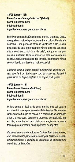 31
18/09 (qua) – 15h
Livro Empresta o lápis de cor? (Eduel)
Local: Biblioteca Sesc
Público: infantil
Agendamento para grupos escolares
Este livro conta a história de uma menina chamada Duda,
que gostava muito de pintar,desenhar e colorir.Um dia ela
desenhou uma princesa africana igualzinha a ela, e saiu
pela sala de aula emprestando vários lápis de cor, mas
não encontrava o lápis “cor de pele”, até que os amigos
da sala ajudaram Duda a pensar se essa cor realmente
existe. Então, com a ajuda dos amigos, ela mistura várias
cores criando um desenho muito especial.
Encontro com a autora Rafaeli Constantino Valêncio Pe-
res, que fará um bate-papo com as crianças. Rafaeli é
professora de língua inglesa e de língua portuguesa.
19/09 (quin) – 15h
Livro Joana lê o mundo (Eduel)
Local: Biblioteca Sesc
Público: infantil
Agendamento para grupos escolares
O livro conta a história de uma menina que vai para a
escola e inicia seu processo de alfabetização. Ela tem dú-
vidas sobre a função da escola e o porquê de se aprender
a ler e a escrever. Durante o processo de aquisição da
escrita, a menina vai descobrindo a função social desta
tecnologia e apresenta suas hipóteses de registro.
Encontro com a autora Rosana Daliner Acosta Marchese,
que fará um bate papo com as crianças. Rosana é asses-
sora pedagógica e trabalha na Secretaria de Educação do
Município de Londrina.
 