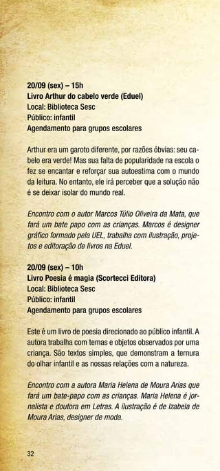 32
20/09 (sex) – 15h
Livro Arthur do cabelo verde (Eduel)
Local: Biblioteca Sesc
Público: infantil
Agendamento para grupos escolares
Arthur era um garoto diferente, por razões óbvias: seu ca-
belo era verde! Mas sua falta de popularidade na escola o
fez se encantar e reforçar sua autoestima com o mundo
da leitura. No entanto, ele irá perceber que a solução não
é se deixar isolar do mundo real.
Encontro com o autor Marcos Túlio Oliveira da Mata, que
fará um bate papo com as crianças. Marcos é designer
gráfico formado pela UEL, trabalha com ilustração, proje-
tos e editoração de livros na Eduel.
20/09 (sex) – 10h
Livro Poesia é magia (Scortecci Editora)
Local: Biblioteca Sesc
Público: infantil
Agendamento para grupos escolares
Este é um livro de poesia direcionado ao público infantil.A
autora trabalha com temas e objetos observados por uma
criança. São textos simples, que demonstram a ternura
do olhar infantil e as nossas relações com a natureza.
Encontro com a autora Maria Helena de Moura Arias que
fará um bate-papo com as crianças. Maria Helena é jor-
nalista e doutora em Letras. A ilustração é de Izabela de
Moura Arias, designer de moda.
 