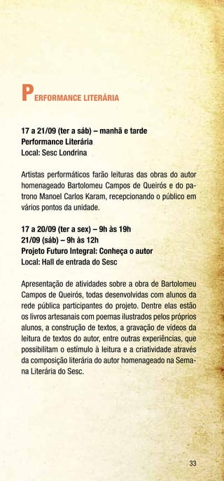 33
Performance Literária
17 a 21/09 (ter a sáb) – manhã e tarde
Performance Literária
Local: Sesc Londrina
Artistas performáticos farão leituras das obras do autor
homenageado Bartolomeu Campos de Queirós e do pa-
trono Manoel Carlos Karam, recepcionando o público em
vários pontos da unidade.
17 a 20/09 (ter a sex) – 9h às 19h
21/09 (sáb) – 9h às 12h
Projeto Futuro Integral: Conheça o autor
Local: Hall de entrada do Sesc
Apresentação de atividades sobre a obra de Bartolomeu
Campos de Queirós, todas desenvolvidas com alunos da
rede pública participantes do projeto. Dentre elas estão
os livros artesanais com poemas ilustrados pelos próprios
alunos, a construção de textos, a gravação de vídeos da
leitura de textos do autor, entre outras experiências, que
possibilitam o estímulo à leitura e a criatividade através
da composição literária do autor homenageado na Sema-
na Literária do Sesc.
 