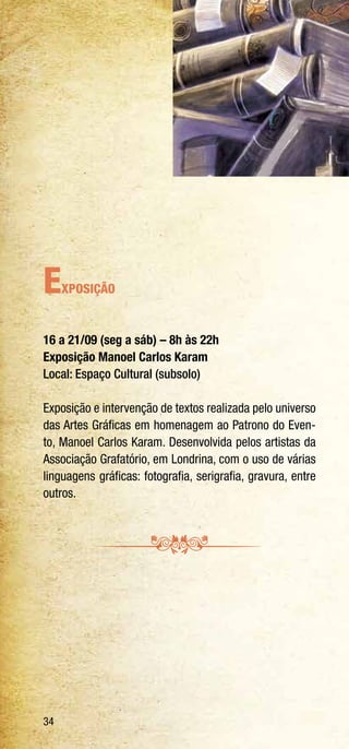 34
Exposição
16 a 21/09 (seg a sáb) – 8h às 22h
Exposição Manoel Carlos Karam
Local: Espaço Cultural (subsolo)
Exposição e intervenção de textos realizada pelo universo
das Artes Gráficas em homenagem ao Patrono do Even-
to, Manoel Carlos Karam. Desenvolvida pelos artistas da
Associação Grafatório, em Londrina, com o uso de várias
linguagens gráficas: fotografia, serigrafia, gravura, entre
outros.
 