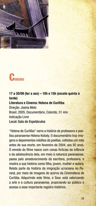 35
Cinema
17 a 20/09 (ter a sex) – 10h e 15h (exceto quinta à
tarde)
Literatura e Cinema: Helena de Curitiba
Direção: Josina Melo
Brasil, 2005, Documentário, Colorido, 31 min
Indicação Livre
Local: Sala de Espetáculos
“Helena de Curitiba” narra a história da professora e poe-
tisa paranaense Helena Kolody. O documentário traz ima-
gens e depoimentos inéditos da poetisa, colhidos um mês
antes de sua morte, em fevereiro de 2004, aos 92 anos.
O enredo do filme nasce com cenas fictícias da infância
e da adolescência dela, em meio à natureza paranaense,
passa pelo amadurecimento da escritora, professora, e
mostra a sua história como filha, jovem, mulher e autora.
Relata parte da história da imigração ucraniana no Pa-
raná, por meio de imagens do acervo da Cinemateca de
Curitiba. Adquirindo este filme, o Sesc está valorizando
a arte e a cultura paranaense, propiciando ao público o
acesso a esse importante registro histórico.
 
