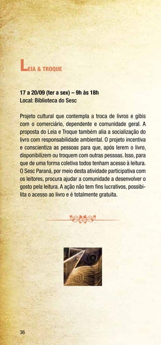 36
Leia & Troque
17 a 20/09 (ter a sex) – 9h às 18h
Local: Biblioteca do Sesc
Projeto cultural que contempla a troca de livros e gibis
com o comerciário, dependente e comunidade geral. A
proposta do Leia e Troque também alia a socialização do
livro com responsabilidade ambiental. O projeto incentiva
e conscientiza as pessoas para que, após lerem o livro,
disponibilizem ou troquem com outras pessoas. Isso, para
que de uma forma coletiva todos tenham acesso à leitura.
O Sesc Paraná, por meio desta atividade participativa com
os leitores, procura ajudar a comunidade a desenvolver o
gosto pela leitura.A ação não tem fins lucrativos, possibi-
lita o acesso ao livro e é totalmente gratuita.
 