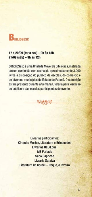 37
BiblioSesc
17 a 20/09 (ter a sex) – 9h às 18h
21/09 (sáb) – 9h às 12h
O BiblioSesc é uma Unidade Móvel de Biblioteca,instalada
em um caminhão com acervo de aproximadamente 3.000
livros à disposição do público de escolas, do comércio e
de diversos municípios do Estado do Paraná. O caminhão
estará presente durante a Semana Literária para visitação
do público e das escolas participantes do evento.
Livrarias participantes:
Ciranda: Musica, Literatura e Brinquedos
Livrarias UEL/Eduel
ME Furtado
Sebo Capricho
Livraria Saraiva
Literatura de Cordel – Roque, o livreiro
 