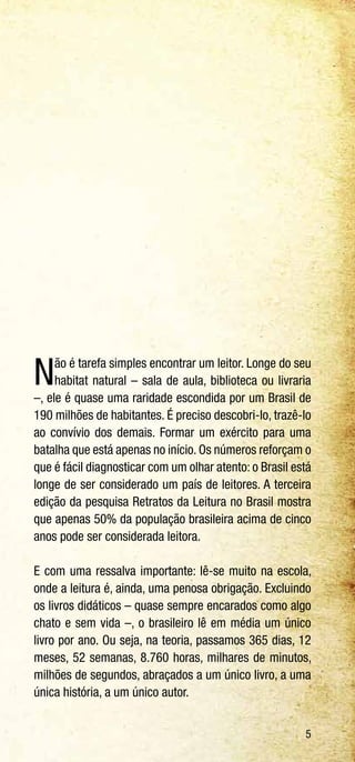 5
Não é tarefa simples encontrar um leitor. Longe do seu
habitat natural – sala de aula, biblioteca ou livraria
–, ele é quase uma raridade escondida por um Brasil de
190 milhões de habitantes. É preciso descobri-lo, trazê-lo
ao convívio dos demais. Formar um exército para uma
batalha que está apenas no início. Os números reforçam o
que é fácil diagnosticar com um olhar atento: o Brasil está
longe de ser considerado um país de leitores. A terceira
edição da pesquisa Retratos da Leitura no Brasil mostra
que apenas 50% da população brasileira acima de cinco
anos pode ser considerada leitora.
E com uma ressalva importante: lê-se muito na escola,
onde a leitura é, ainda, uma penosa obrigação. Excluindo
os livros didáticos – quase sempre encarados como algo
chato e sem vida –, o brasileiro lê em média um único
livro por ano. Ou seja, na teoria, passamos 365 dias, 12
meses, 52 semanas, 8.760 horas, milhares de minutos,
milhões de segundos, abraçados a um único livro, a uma
única história, a um único autor.
 