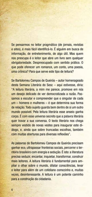 6
Se pensarmos no leitor pragmático (de jornais, revistas
e sites), é mais fácil identificá-lo. É alguém em busca de
informação, de entretenimento, de algo útil. Mas quem
nos preocupa é o leitor que abre um livro sem qualquer
obrigatoriedade. Despreocupado com sentido prático. O
que pode oferecer um romance, um conto, uma poesia,
uma crônica? Para que serve este tipo de leitura?
Se Bartolomeu Campos de Queirós – autor homenageado
desta Semana Literária do Sesc – aqui estivesse, diria:
“A leitura literária, a mim me parece, promove em nós
um desejo delicado de ver democratizada a razão. Pas-
samos a escutar e compreender que o singular de cada
um – homens e mulheres – é que determina sua forma
de relação.Todo sujeito guarda bem dentro de si um outro
mundo possível. Pela leitura literária esse anseio ganha
corpo. É com esse universo secreto que a palavra literária
quer travar a sua conversa. O texto literário nos chega
sempre vestido de novas vestes para inaugurar este di-
álogo, e, ainda que sobre truncadas escolhas, também
com muitas aberturas para diversas reflexões”.
As palavras de Bartolomeu Campos de Queirós precisam
ganhar eco, ultrapassar fronteiras sociais, percorrer o ter-
ritório brasileiro com energia e sedução. É isto: a literatura
precisa seduzir, encantar, inquietar, transformar, construir
mais leitores. A leitura literária é fundamental para am-
pliar o olhar sobre o mundo, dilatar consciências, levar
o leitor para além de um cotidiano comezinho e, muitas
vezes, desinteressante. A leitura é um potente caminho
para a construção da cidadania.
 
