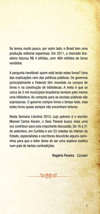 7
Se lemos muito pouco, por outro lado, o Brasil tem uma
produção editorial espantosa. Em 2011, o mercado bra-
sileiro faturou R$ 4 bilhões, com 469 milhões de livros
vendidos.
A pergunta inevitável: quem está lendo estes livros? Uma
das explicações vem das políticas públicas. Os governos
(principalmente o Federal) têm investido na compra de
livros e na construção de bibliotecas. A meta é que os
cerca de 5 mil municípios brasileiros tenham pelo menos
uma biblioteca. As compras para as escolas públicas são
expressivas. O governo compra livros o tempo todo, mas
estes livros quase sempre não encontram leitores.
Nesta Semana Literária 2013, cujo patrono é o escritor
Manoel Carlos Karam, o Sesc Paraná busca mais uma
vez contribuir para esta importante discussão. De 16 a 21
de setembro, em Curitiba e em 23 cidades do interior do
Estado, especialistas e escritores discutirão alguns cami-
nhos para que o leitor deixe de ser uma espécie exótica
num país de tantas contradições.
Rogério Pereira Curador
 