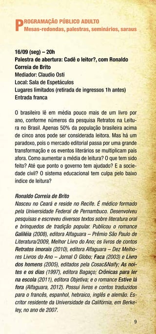 9
PROGRAMAÇÃO PÚBLICO ADULTO
Mesas-redondas, palestras, seminários, saraus
16/09 (seg) – 20h
Palestra de abertura: Cadê o leitor?, com Ronaldo
Correia de Brito
Mediador: Claudio Osti
Local: Sala de Espetáculos
Lugares limitados (retirada de ingressos 1h antes)
Entrada franca
O brasileiro lê em média pouco mais de um livro por
ano, conforme números da pesquisa Retratos na Leitu-
ra no Brasil. Apenas 50% da população brasileira acima
de cinco anos pode ser considerada leitora. Mas há um
paradoxo, pois o mercado editorial passa por uma grande
transformação e os eventos literários se multiplicam país
afora. Como aumentar a média de leitura? O que tem sido
feito? Até que ponto o governo tem ajudado? E a socie-
dade civil? O sistema educacional tem culpa pelo baixo
índice de leitura?
Ronaldo Correia de Brito
Nasceu no Ceará e reside no Recife. É médico formado
pela Universidade Federal de Pernambuco. Desenvolveu
pesquisas e escreveu diversos textos sobre literatura oral
e brinquedos de tradição popular. Publicou o romance
Galiléia (2008), editora Alfaguara – Prêmio São Paulo de
Literatura/2009, Melhor Livro do Ano; os livros de contos
Retratos imorais (2010), editora Alfaguara – Dez Melho-
res Livros do Ano – Jornal O Globo; Faca (2003) e Livro
dos homens (2005), editados pela Cosac&Naify; As noi-
tes e os dias (1997), editora Bagaço; Crônicas para ler
na escola (2011), editora Objetiva; e o romance Estive lá
fora (Alfaguara, 2012). Possui livros e contos traduzidos
para o francês, espanhol, hebraico, inglês e alemão. Es-
critor residente da Universidade da Califórnia, em Berke-
ley, no ano de 2007.
 