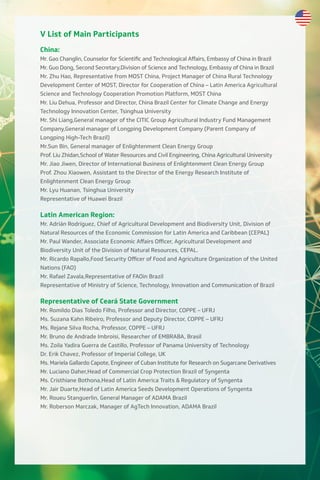 V List of Main Participants
China:
Mr. Gao Changlin, Counselor for Scientific and Technological Aﬀairs, Embassy of China in Brazil
Mr. Guo Dong, Second Secretary,Division of Science and Technology, Embassy of China in Brazil
Mr. Zhu Hao, Representative from MOST China, Project Manager of China Rural Technology
Development Center of MOST, Director for Cooperation of China – Latin America Agricultural
Science and Technology Cooperation Promotion Platform, MOST China
Mr. Liu Dehua, Professor and Director, China Brazil Center for Climate Change and Energy
Technology Innovation Center, Tsinghua University
Mr. Shi Liang,General manager of the CITIC Group Agricultural Industry Fund Management
Company,General manager of Longping Development Company (Parent Company of
Longping High-Tech Brazil)
Mr.Sun Bin, General manager of Enlightenment Clean Energy Group
Prof. Liu Zhidan,School of Water Resources and Civil Engineering, China Agricultural University
Mr. Jiao Jiwen, Director of International Business of Enlightenment Clean Energy Group
Prof. Zhou Xiaowen, Assistant to the Director of the Energy Research Institute of
Enlightenment Clean Energy Group
Mr. Lyu Huanan, Tsinghua University
Representative of Huawei Brazil
Latin American Region:
Mr. Adrián Rodríguez, Chief of Agricultural Development and Biodiversity Unit, Division of
Natural Resources of the Economic Commission for Latin America and Caribbean (CEPAL)
Mr. Paul Wander, Associate Economic Aﬀairs Oﬃcer, Agricultural Development and
Biodiversity Unit of the Division of Natural Resources, CEPAL.
Mr. Ricardo Rapallo,Food Security Oﬃcer of Food and Agriculture Organization of the United
Nations (FAO)
Mr. Rafael Zavala,Representative of FAOin Brazil
Representative of Ministry of Science, Technology, Innovation and Communication of Brazil
Representative of Ceará State Government
Mr. Romildo Dias Toledo Filho, Professor and Director, COPPE – UFRJ
Ms. Suzana Kahn Ribeiro, Professor and Deputy Director, COPPE – UFRJ
Ms. Rejane Silva Rocha, Professor, COPPE – UFRJ
Mr. Bruno de Andrade Imbroisi, Researcher of EMBRABA, Brasil
Ms. Zoila Yadira Guerra de Castillo, Professor of Panama University of Technology
Dr. Erik Chavez, Professor of Imperial College, UK
Ms. Mariela Gallardo Capote, Engineer of Cuban Institute for Research on Sugarcane Derivatives
Mr. Luciano Daher,Head of Commercial Crop Protection Brazil of Syngenta
Ms. Cristhiane Bothona,Head of Latin America Traits & Regulatory of Syngenta
Mr. Jair Duarte,Head of Latin America Seeds Development Operations of Syngenta
Mr. Roueu Stanguerlin, General Manager of ADAMA Brazil
Mr. Roberson Marczak, Manager of AgTech Innovation, ADAMA Brazil
 