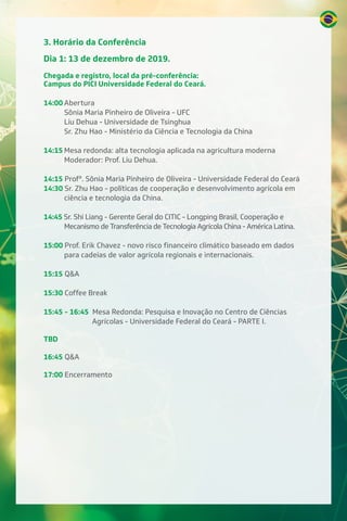 3. Horário da Conferência
Dia 1: 13 de dezembro de 2019.
Chegada e registro, local da pré-conferência:
Campus do PICI Universidade Federal do Ceará.
14:00 Abertura
Sônia Maria Pinheiro de Oliveira - UFC
Liu Dehua - Universidade de Tsinghua
Sr. Zhu Hao - Ministério da Ciência e Tecnologia da China
14:15 Mesa redonda: alta tecnologia aplicada na agricultura moderna
Moderador: Prof. Liu Dehua.
14:15 Profª. Sônia Maria Pinheiro de Oliveira - Universidade Federal do Ceará
14:30 Sr. Zhu Hao - políticas de cooperação e desenvolvimento agrícola em
ciência e tecnologia da China.
14:45 Sr. Shi Liang - Gerente Geral do CITIC - Longping Brasil, Cooperação e
Mecanismo de Transferência de Tecnologia Agrícola China - América Latina.
15:00 Prof. Erik Chavez - novo risco financeiro climático baseado em dados
para cadeias de valor agrícola regionais e internacionais.
15:15 Q&A
15:30 Coffee Break
15:45 - 16:45 Mesa Redonda: Pesquisa e Inovação no Centro de Ciências
Agrícolas - Universidade Federal do Ceará - PARTE I.
TBD
16:45 Q&A
17:00 Encerramento
 